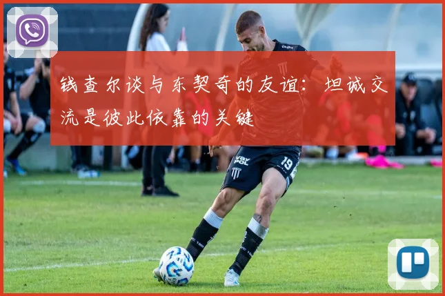 钱查尔谈与东契奇的友谊：坦诚交流是彼此依靠的关键