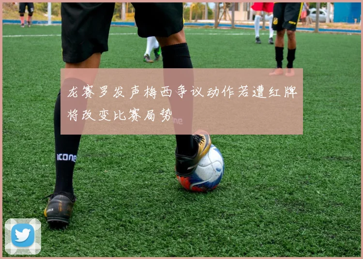 龙赛罗发声梅西争议动作若遭红牌将改变比赛局势