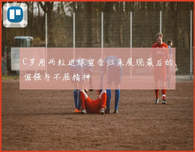 C罗用两粒进球宣告归来展现最后的倔强与不屈精神