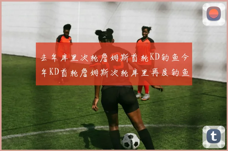 去年库里次轮詹姆斯首轮KD钓鱼今年KD首轮詹姆斯次轮库里再度钓鱼的奇妙对比