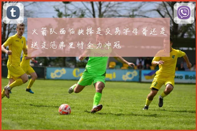 火箭队面临抉择是交易字母哥还是送走范弗里特全力冲冠