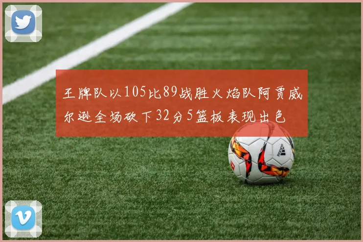 王牌队以105比89战胜火焰队阿贾威尔逊全场砍下32分5篮板表现出色