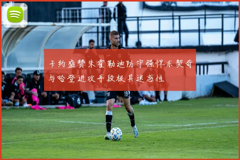 卡约盛赞朱霍勒迪防守强悍东契奇与哈登进攻手段极具迷惑性