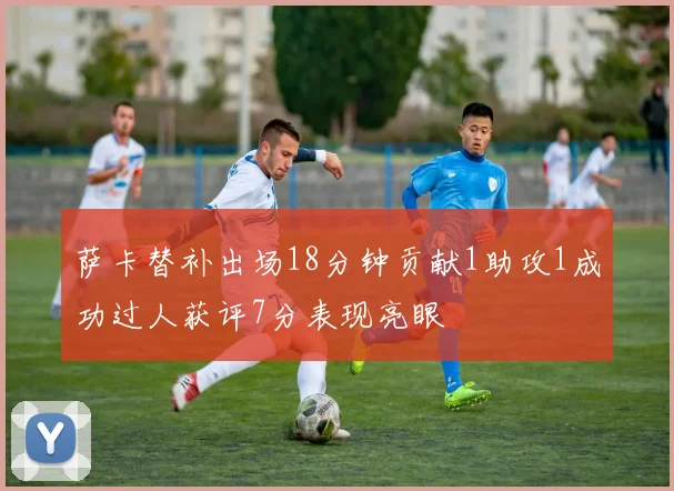 萨卡替补出场18分钟贡献1助攻1成功过人获评7分表现亮眼