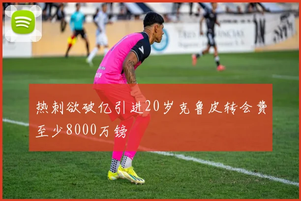 热刺欲破亿引进20岁克鲁皮转会费至少8000万镑