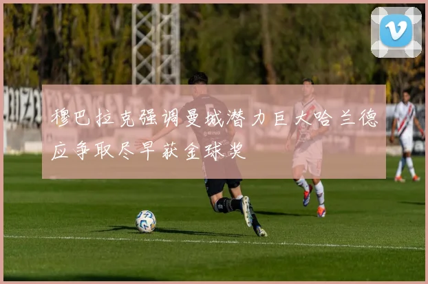 穆巴拉克强调曼城潜力巨大哈兰德应争取尽早获金球奖