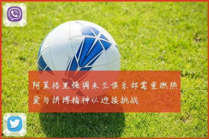 阿莱格里强调米兰俱乐部需重燃热爱与拼搏精神以迎接挑战