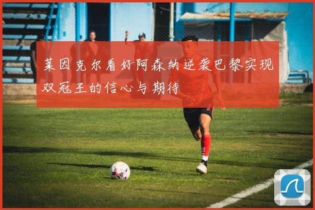 莱因克尔看好阿森纳逆袭巴黎实现双冠王的信心与期待