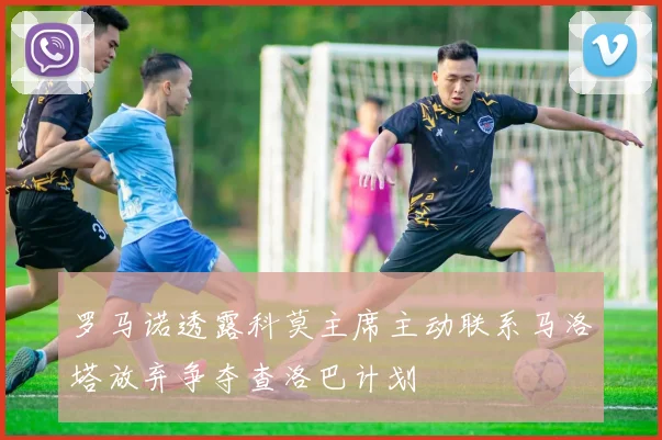 罗马诺透露科莫主席主动联系马洛塔放弃争夺查洛巴计划