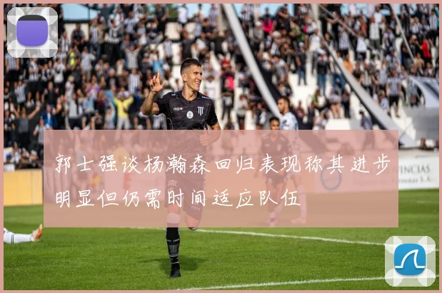 郭士强谈杨瀚森回归表现称其进步明显但仍需时间适应队伍