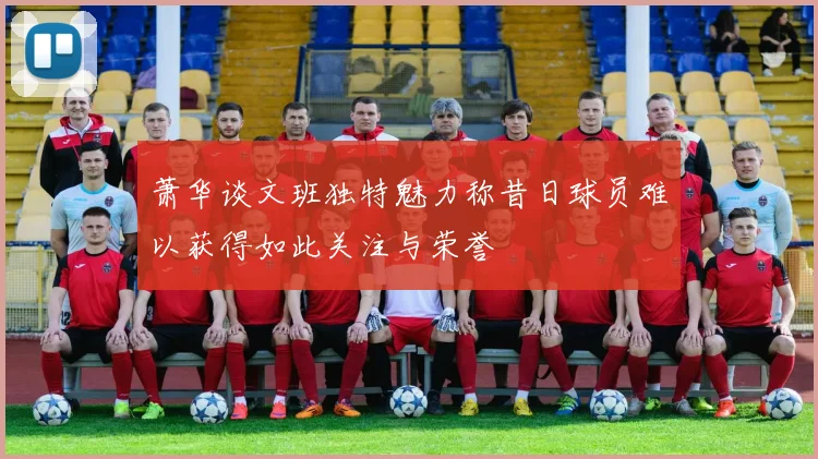 萧华谈文班独特魅力称昔日球员难以获得如此关注与荣誉