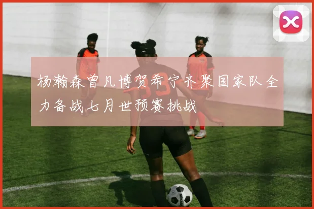 杨瀚森曾凡博贺希宁齐聚国家队全力备战七月世预赛挑战